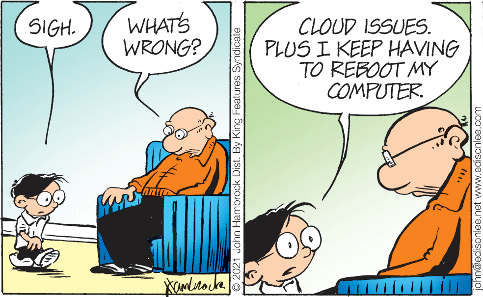 Interaction OCR: WHATS WRONG? CLOUD ISSUES. PLUS I KEEP HAVING TO REBOOT MY COMPUTER. SIGH. O 2021 John Hambrock Dist. By King Features Syndicate phn@edisonlee.net www.edisonlee.com WHATS WRONG? CLOUD ISSUES. PLUS I KEEP HAVING TO REBOOT MY COMPUTER. SIGH. O 2021 John Hambrock Dist. By King Features Syndicate phn@edisonlee.net www.edisonlee.com