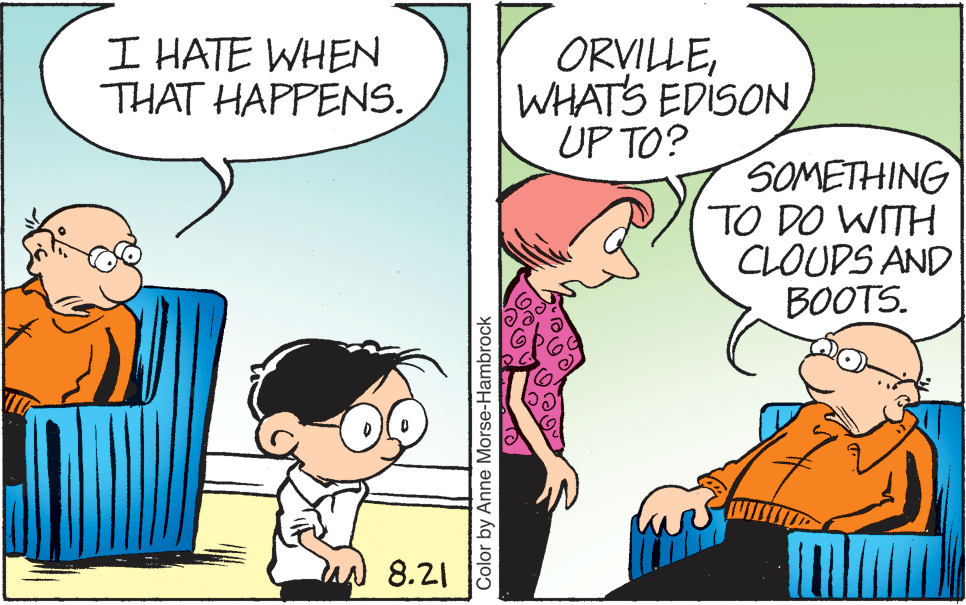 Parallel OCR: I HATE WHEN THAT HAPPENS. ORVILLEWHATS EDISON UP TO? SOMETHING TO DO WITH CLOUDS AND BOOTS. 8.21 Color by Anne Morse-Hambrock I HATE WHEN THAT HAPPENS. ORVILLEWHATS EDISON UP TO? SOMETHING TO DO WITH CLOUDS AND BOOTS. 8.21 Color by Anne Morse-Hambrock