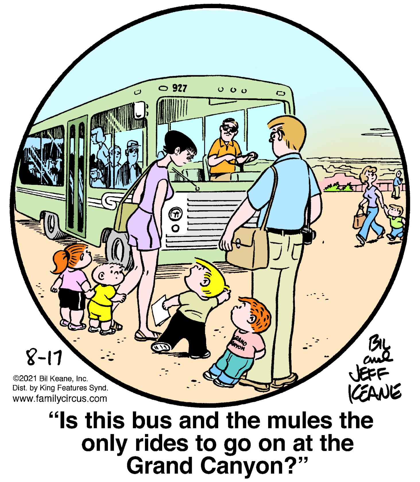 Circle OCR: O 927 By RANO Cul JEFF KEANE 8-17 ©2021 Bil KeaneInc. Dist. by King Features Synd. www.familycircus.com "Is this bus and the mules the only rides to go on at the Grand Canyon?" O 927 By RANO Cul JEFF KEANE 8-17 ©2021 Bil KeaneInc. Dist. by King Features Synd. www.familycircus.com "Is this bus and the mules the only rides to go on at the Grand Canyon?"