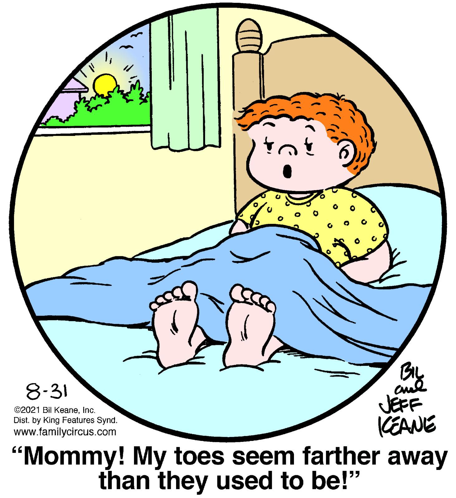 Art OCR: By aul JEFF CEANE "Mommy! My toes seem farther away 8-31 ©2021 Bil KeaneInc. Dist. by King Features Synd. www.familycircus.com than they used to be!" By aul JEFF CEANE "Mommy! My toes seem farther away 8-31 ©2021 Bil KeaneInc. Dist. by King Features Synd. www.familycircus.com than they used to be!"