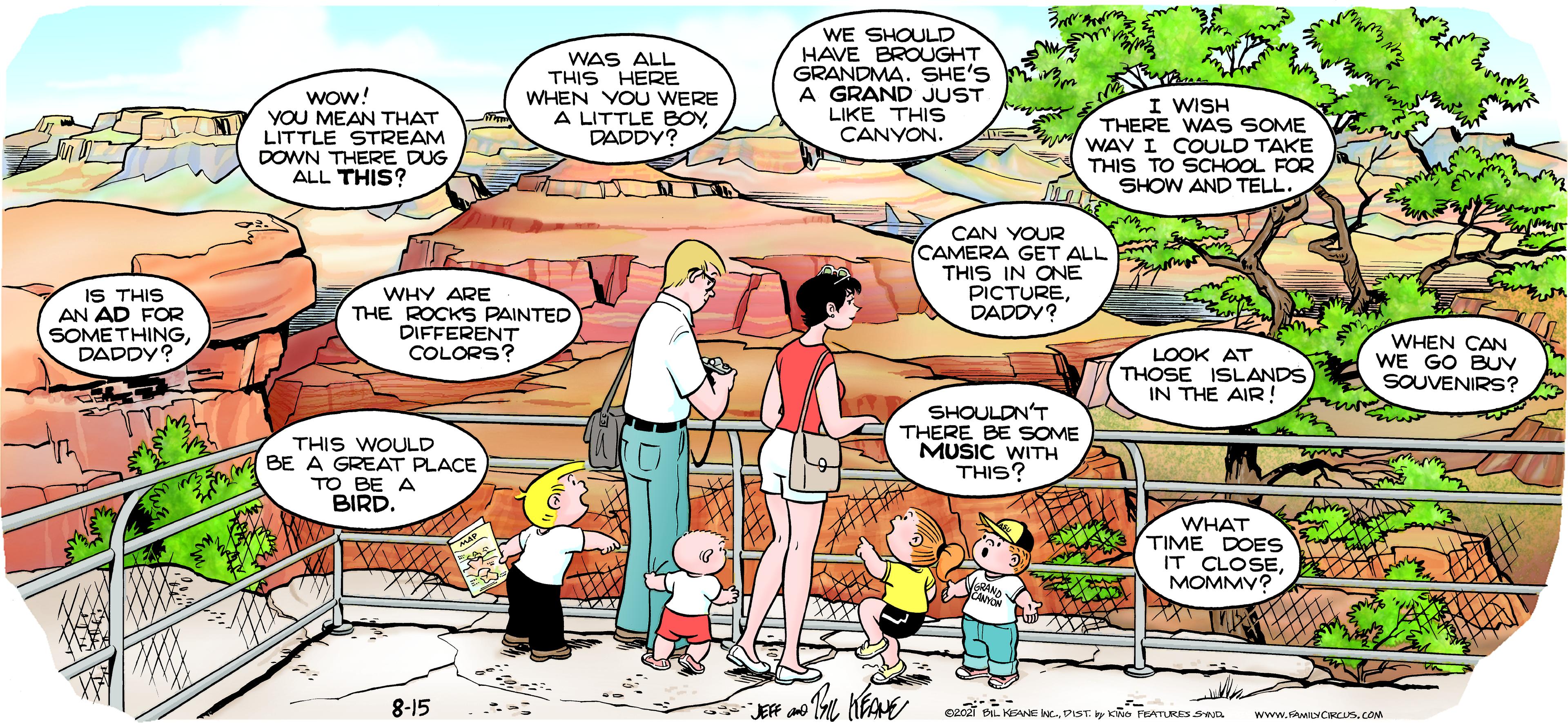 Publication OCR: WAS ALL THIS HERE WHEN YOU WERE A LITTLE BOYDADDY? WE SHOULD HAVE BROUGHT GRANDMA. SHE'S A GRAND JUST LIKE THIS CANYON. Wow! YOU MEAN THAT LITTLE STREAM DOWN THERE DUG ALL THIS? I WISH THERE WAS SOME WAV I COULD TAKE THIS TO SCHOOL FOR SHOW AND TELL. CAN YOUR CAMERA GET ALL THIS IN ONE PICTUREDADDY? IS THIS AN AD FOR SOMETHINGDADDY? WHY ARE THE ROCKS PAINTED DIFFERENT COLORS? LOOK AT THOSE ISLANDS IN THE AIR ! WHEN CAN WE GO BUV SOUVENIRS? THIS WOULD BE A GREAT PLACE TO BE A BIRD. SHOULDN'T THERE BE SOME MUSIC WITH THIS? WHAT TIME DOES IT CLOSEMOMMY? 8-15 JEF an cai BL KENE WC.PIST. y Ko PEATURES SD www.WLYCRCUS. COM WAS ALL THIS HERE WHEN YOU WERE A LITTLE BOYDADDY? WE SHOULD HAVE BROUGHT GRANDMA. SHE'S A GRAND JUST LIKE THIS CANYON. Wow! YOU MEAN THAT LITTLE STREAM DOWN THERE DUG ALL THIS? I WISH THERE WAS SOME WAV I COULD TAKE THIS TO SCHOOL FOR SHOW AND TELL. CAN YOUR CAMERA GET ALL THIS IN ONE PICTUREDADDY? IS THIS AN AD FOR SOMETHINGDADDY? WHY ARE THE ROCKS PAINTED DIFFERENT COLORS? LOOK AT THOSE ISLANDS IN THE AIR ! WHEN CAN WE GO BUV SOUVENIRS? THIS WOULD BE A GREAT PLACE TO BE A BIRD. SHOULDN'T THERE BE SOME MUSIC WITH THIS? WHAT TIME DOES IT CLOSEMOMMY? 8-15 JEF an cai BL KENE WC.PIST. y Ko PEATURES SD www.WLYCRCUS. COM