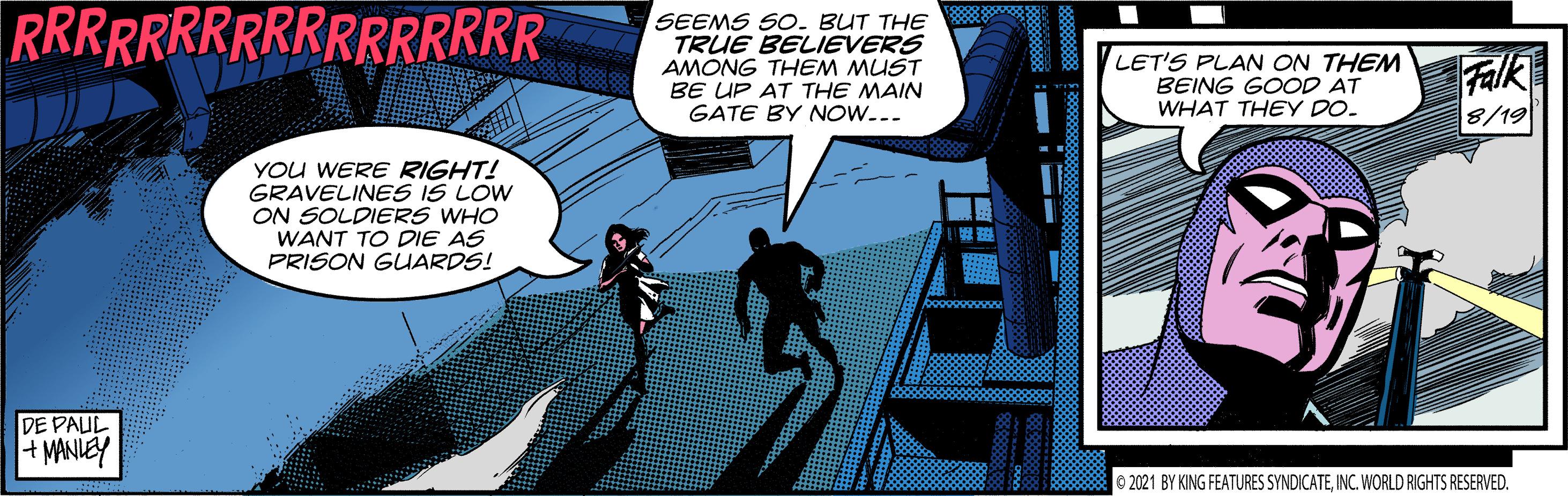 Comics OCR: RRRRRRRRRRRRRRRRR SEEMS SO. BUT THE TRUE BELIEVERS AMONG THEM MUST LET'S PLAN ON THEM BEING GOOD AT WHAT THEY DO. Falk 8/19 BE UP AT THE MAIN GATE BY NOW... YOu WERE RIGHT! GRAVELINES IS LOW ON SOLDIERS WHO WANT TO DIE AS PRISON GUARDS! DE PAUL +MANIEY O 2021 BY KING FEATURES SYNDICATEINC. WORLD RIGHTS RESERVED. RRRRRRRRRRRRRRRRR SEEMS SO. BUT THE TRUE BELIEVERS AMONG THEM MUST LET'S PLAN ON THEM BEING GOOD AT WHAT THEY DO. Falk 8/19 BE UP AT THE MAIN GATE BY NOW... YOu WERE RIGHT! GRAVELINES IS LOW ON SOLDIERS WHO WANT TO DIE AS PRISON GUARDS! DE PAUL +MANIEY O 2021 BY KING FEATURES SYNDICATEINC. WORLD RIGHTS RESERVED.