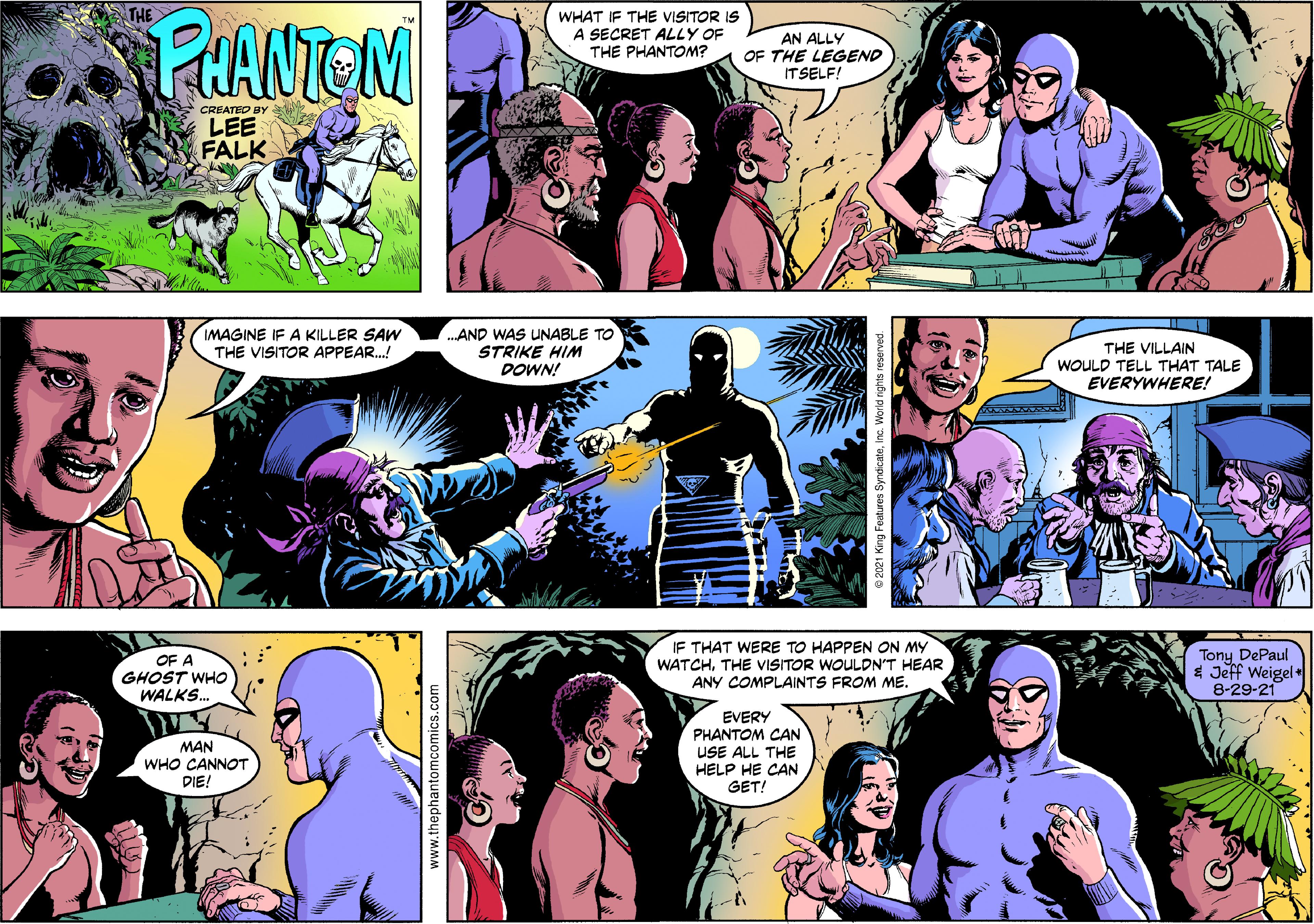 Organism OCR: PHANTEN WHAT IF THE VISITOR IS A SECRET ALLY OF THE PHANTONM? AN ALLY OF THE LEGEND ITSELF! CREATID BY LEE FALK IMAGINE IF A KILLER SAW THE VISITOR APPEAR.! .AND WAS UNABLE TO STRIKE HIM DOWN! THE VILLAIN WOULD TELL THAT TALE EVERYWHERE! IF THAT WERE TO HAPPEN ON MY WATCHTHE VISITOR WOULDN'T HEAR ANY COMPLAINTS FROM ME. Tony DePaul * Jeff Weigel+ 8-29-21 OF A GHOST WHO WALKS.. MAN WHO CANNOT DIE! EVERY PHANTOM CAN USE ALL THE HELP HE CAN GET! www.thephantomcomics.com PHANTEN WHAT IF THE VISITOR IS A SECRET ALLY OF THE PHANTONM? AN ALLY OF THE LEGEND ITSELF! CREATID BY LEE FALK IMAGINE IF A KILLER SAW THE VISITOR APPEAR.! .AND WAS UNABLE TO STRIKE HIM DOWN! THE VILLAIN WOULD TELL THAT TALE EVERYWHERE! IF THAT WERE TO HAPPEN ON MY WATCHTHE VISITOR WOULDN'T HEAR ANY COMPLAINTS FROM ME. Tony DePaul * Jeff Weigel+ 8-29-21 OF A GHOST WHO WALKS.. MAN WHO CANNOT DIE! EVERY PHANTOM CAN USE ALL THE HELP HE CAN GET! www.thephantomcomics.com