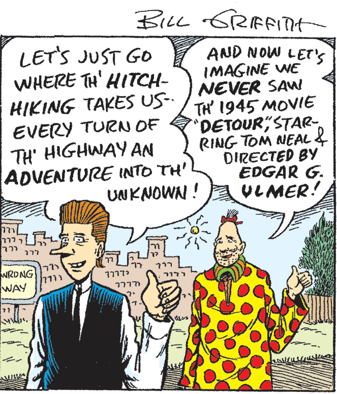 Sharing OCR: BILL GRAFITt LET'S JUST GO WHERE TH' HITCH- HIKING TAKES US-. EVERY TURN OF TH' HIGHWAY AN ADVENTURE INTO TH' UNKNOWN ! AND NOW LET'S IMAGINE WE NEVER SAW TH' 1945 MOVIE 'DETOURSTAR RING TOM NEAL & DIRECTED BY EDGAR G. VLMER! 277 NRDNG WAY 77773 ? ???? ??? BILL GRAFITt LET'S JUST GO WHERE TH' HITCH- HIKING TAKES US-. EVERY TURN OF TH' HIGHWAY AN ADVENTURE INTO TH' UNKNOWN ! AND NOW LET'S IMAGINE WE NEVER SAW TH' 1945 MOVIE 'DETOURSTAR RING TOM NEAL & DIRECTED BY EDGAR G. VLMER! 277 NRDNG WAY 77773 ? ???? ???