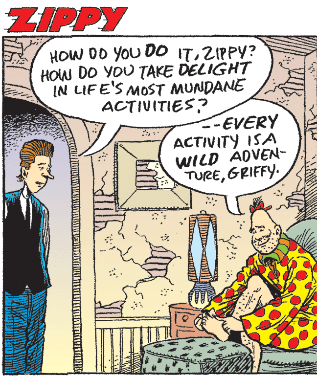 Conversation OCR: ZIPPY HOW DO YOU DO ITZIPPY? HOW DO YOU TAKE DELIGHT IN LIFE'S MOST MUNDANE ACTIVITIES? --EVERY ACTIVITY ISA WILD ADVEN- TUREGRIFFY. ZIPPY HOW DO YOU DO ITZIPPY? HOW DO YOU TAKE DELIGHT IN LIFE'S MOST MUNDANE ACTIVITIES? --EVERY ACTIVITY ISA WILD ADVEN- TURE