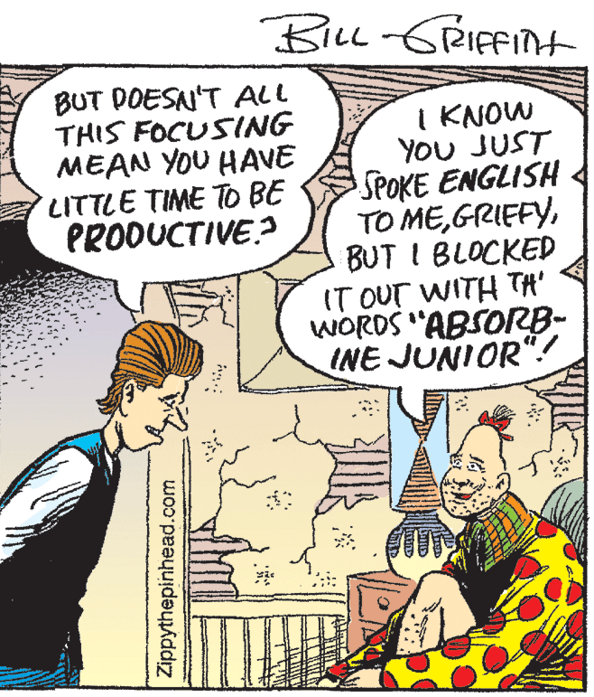 Font OCR: BiLL-GRIFFIH BUT DOESAN'T ALL THIS FOCUSING MEAN YOU HAVE LITTLE TIME To BE PRODUCTIVE? I KNOW YOU JUST SPOKE ENGLISH TO MEBUT I BLOCKED IT OUT WITH TA' WORDS "ABSOrRB- INE JUNIOR"! Zippythepinhead.com BiLL-GRIFFIH BUT DOESAN'T ALL THIS FOCUSING MEAN YOU HAVE LITTLE TIME To BE PRODUCTIVE? I KNOW YOU JUST SPOKE ENGLISH TO MEBUT I BLOCKED IT OUT WITH TA' WORDS "ABSOrRB- INE JUNIOR"! Zippythepinhead.com