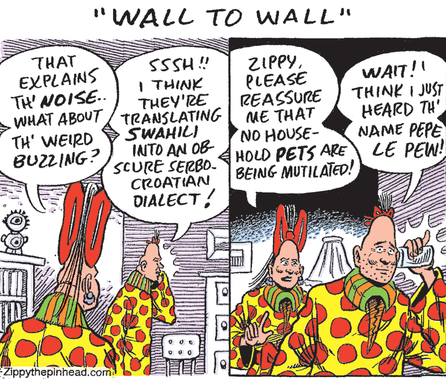 Organism OCR: "WALL T O WALL" THAT EXPLAINS TH' NOISE.. WHAT ABOUT TH' WEIRD BUZZING? SSSH ! I THINK THEY'RE TRANSLATING SWAHILI INTO AN OB SCURE SERBO- CROATIAN DIALECTPLEASE REASSURE ME THAT NO HOUSE- HOLD PETS ARE BEING MUTILATED! WAIT!! THINK I JUST HEARD TH' NAME PEPE LE PEW! Zippythepinhead.com "WALL T O WALL" THAT EXPLAINS TH' NOISE.. WHAT ABOUT TH' WEIRD BUZZING? SSSH ! I THINK THEY'RE TRANSLATING SWAHILI INTO AN OB SCURE SERBO- CROATIAN DIALECTPLEASE REASSURE ME THAT NO HOUSE- HOLD PETS ARE BEING MUTILATED! WAIT!! THINK I JUST HEARD TH' NAME PEPE LE PEW! Zippythepinhead.com