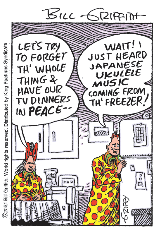 Font OCR: Bicc GRIFFINt LETS TRY TO FORGET TH' WHOLE THING & HAVE OUR TV DINNERS Iaj PEACE-- WAIT! I JUST HEARD JAPANESE UKULELE MUSIC COMING FROMTH' FREEZER! ©2021 Bill Griffith. World rights reserved. Distributed by King Features Syndicate Bicc GRIFFINt LETS TRY TO FORGET TH' WHOLE THING & HAVE OUR TV DINNERS Iaj PEACE-- WAIT! I JUST HEARD JAPANESE UKULELE MUSIC COMING FROMTH' FREEZER! ©2021 Bill Griffith. World rights reserved. Distributed by King Features Syndicate