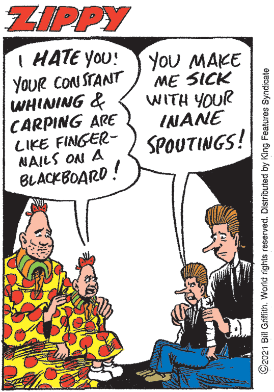 Comic book OCR: ZIPPY I HATE YOU! YOUR CON STANT WHINING & CARPING ARE LIKE FINGER- NAILS ON A BLACKBOARD! YoU MAKE ME SICK WITH YOUR INANE SPOUTINGS! ©2021 Bill Griffith. World rights reserved. Distributed by King Features Syndicate ZIPPY I HATE YOU! YOUR CON STANT WHINING & CARPING ARE LIKE FINGER- NAILS ON A BLACKBOARD! YoU MAKE ME SICK WITH YOUR INANE SPOUTINGS! ©2021 Bill Griffith. World rights reserved. Distributed by King Features Syndicate