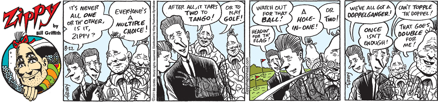 Comic book OCR: IT'S NEVER ALL ONE OR TH' OTHERZIPPY ? AFTER ALIT TAKES TWO TO TANGO! EVERYONE'S A MULTIPLE CHOICE! OR TO PLAY GOLF! WATCH OUT FOR THAT BALL! A HOLE- WEVE ALL GOTA V CAN'T TOPPLE DOPPELGANGER.! OR Bill Griffith Two! TH' DOPPEL! IN- ONE! HEADIN FOR TH' FLAG! ONCE ISN'T ENDUGH! THAT GOES DOUBLE SA FOR ME! IT'S NEVER ALL ONE OR TH' OTHERIS ITZIPPY ? AFTER ALIT TAKES TWO TO TANGO! EVERYONE'S A MULTIPLE CHOICE! OR TO PLAY GOLF! WATCH OUT FOR THAT BALL! A HOLE- WEVE ALL GOTA V CAN'T TOPPLE DOPPELGANGER.! OR Bill Griffith Two! TH' DOPPEL! IN- ONE! HEADIN FOR TH' FLAG! ONCE ISN'T ENDUGH! THAT GOES DOUBLE SA FOR ME!