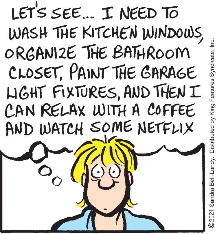 Rectangle OCR: LET'S SEE. I NEED TO WASH THE KITCHEN WINDOWSORGANIZE THE BATHROOM CLOSETPAINT THE GARAGE HGHT FIXTURESAND THEN I CAN RELAX WITH A COFFEE AND WATCH SOME NETFLIX ©2021 Sandra Bell-Lundy. Distributed by King Features SyndicateInc. LET'S SEE. I NEED TO WASH THE KITCHEN WINDOWSORGANIZE THE BATHROOM CLOSETPAINT THE GARAGE HGHT FIXTURESAND THEN I CAN RELAX WITH A COFFEE AND WATCH SOME NETFLIX ©2021 Sandra Bell-Lundy. Distributed by King Features Syndicate