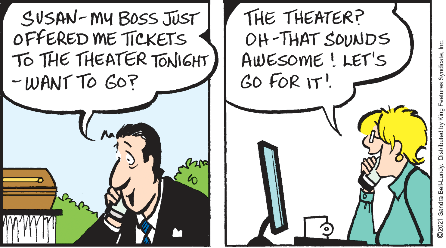Mammal OCR: SUSAN- MU BOSS JUST OFFERED ME TICKETS To THE THEATER TONIGHT - WANT TO GO? THE THEATER? OH-THAT SOUNDS AWESOME ! LET'S GO FOR IT!. © 2021 Sandra Bell-Lundy. Distributed by King Features SyndicateInc. SUSAN- MU BOSS JUST OFFERED ME TICKETS To THE THEATER TONIGHT - WANT TO GO? THE THEATER? OH-THAT SOUNDS AWESOME ! LET'S GO FOR IT!. © 2021 Sandra Bell-Lundy. Distributed by King Features Syndicate