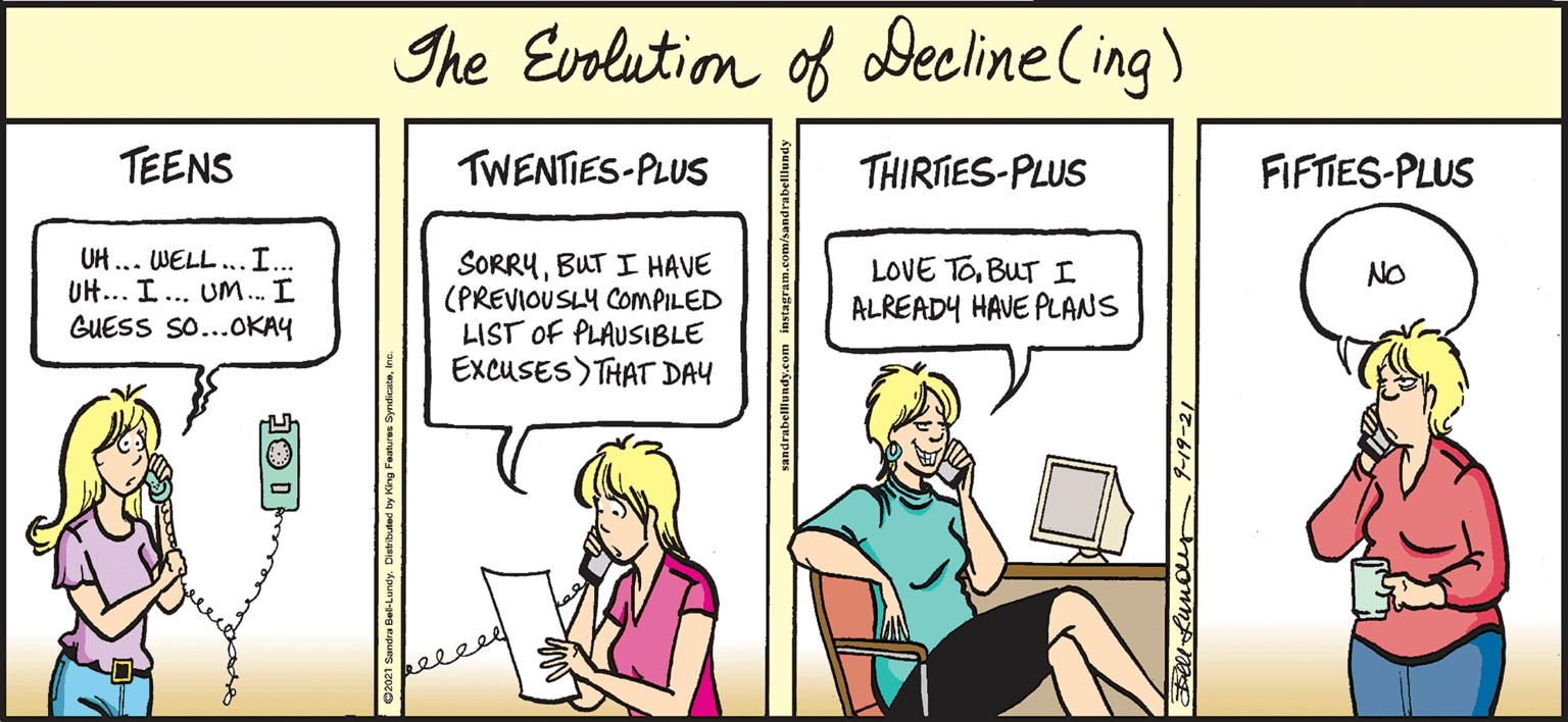 Parallel OCR: Ihe Evolution of Decline (ing) TEENS TWENTIES-PLUS THIRIES-PLUS FIFTIES-PLUS UH ... WELL..I.. UH... I... UM.. I GUESS So...OKAY SORRYBUT I HAVE (PREVIOUSLY COMPILED LIST OF PLAUSIBLE EXCUSES)THAT DAY LOVE TOBUT I ALREADY HAVE PLANS NO ll Lundr 9-19-21 Ihe Evolution of Decline (ing) TEENS TWENTIES-PLUS THIRIES-PLUS FIFTIES-PLUS UH ... WELL..I.. UH... I... UM.. I GUESS So...OKAY SORRYBUT I HAVE (PREVIOUSLY COMPILED LIST OF PLAUSIBLE EXCUSES)THAT DAY LOVE TOBUT I ALREADY HAVE PLANS NO ll Lundr 9-19-21