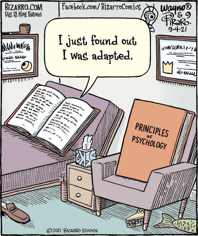 Fiction OCR: Wayno® PiRaR Facebook.com/BizarroComics BIZARRO.COM Dist. Y King Features 9.4.21 I just found out I was adapted. PRINCIPLES of PSYCHOLOGY © 2021 BIZARRO STUDIOS Wayno® PiRaR Facebook.com/BizarroComics BIZARRO.COM Dist. Y King Features 9.4.21 I just found out I was adapted. PRINCIPLES of PSYCHOLOGY © 2021 BIZARRO STUDIOS