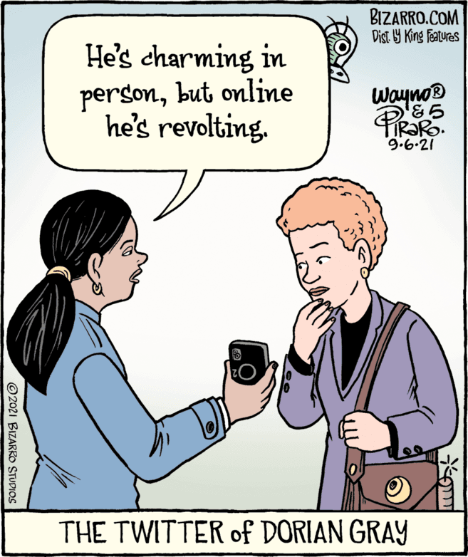 Jaw OCR: BIZARRO.COM Dist Y King featuras He's charming in personbut online he's revolting. Wayno® TIR?RO. 9.6.21 THE TWITTER of DORIAN GRAY © 2021 BIZARRO STUDIOS BIZARRO.COM Dist Y King featuras He's charming in personbut online he's revolting. Wayno® TIR?RO. 9.6.21 THE TWITTER of DORIAN GRAY © 2021 BIZARRO STUDIOS