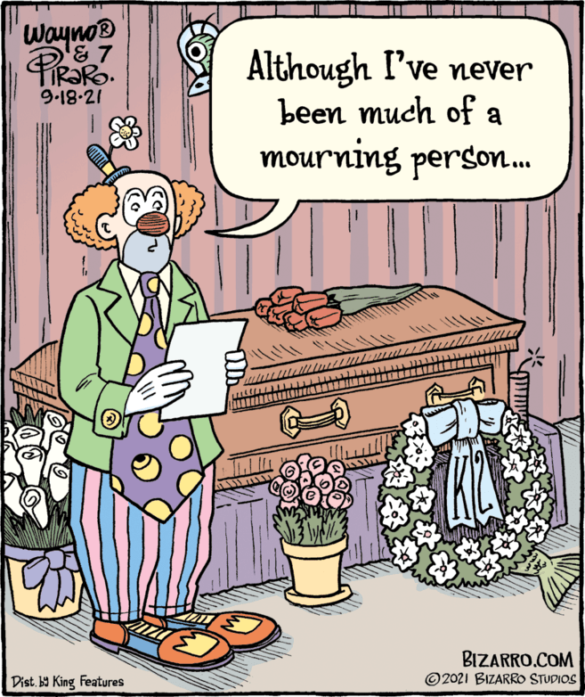 Event OCR: Wayno® Although I've never been much of a 9.18-21 mourning person. BIZARRO.COM © 2021 BIZARRO STUDIOS Dist. by King Features Wayno® Although I've never been much of a 9.18-21 mourning person. BIZARRO.COM © 2021 BIZARRO STUDIOS Dist. by King Features
