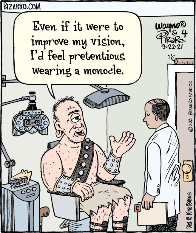 Illustration OCR: BIZARRO.COM Even if it were to Wayno improve my visionl'd feel pretentious Wearing a monocle. 9.22-21 Dist. 9 King Features © 2021 BIZARRO STUDIOS BIZARRO.COM Even if it were to Wayno improve my visionl'd feel pretentious Wearing a monocle. 9.22-21 Dist. 9 King Features © 2021 BIZARRO STUDIOS