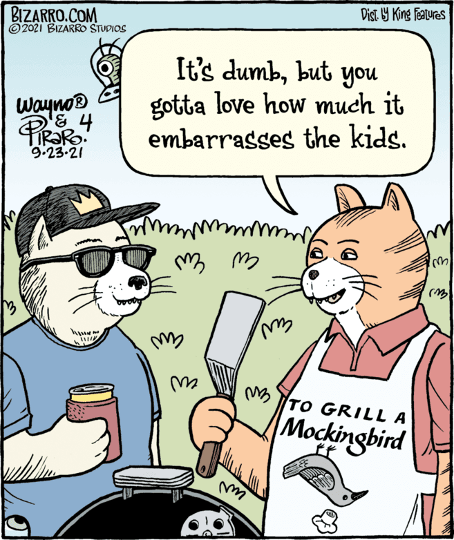 Mammal OCR: Dist Y King featuras BIZARRO.COM ©2021 BIZARRO STUDIOS It's dumbbut you gotta love how much it embarrasses the kids. Wayno® 9.23.21 ws M TO GRILL A Mockingbird Dist Y King featuras BIZARRO.COM ©2021 BIZARRO STUDIOS It's dumbbut you gotta love how much it embarrasses the kids. Wayno® 9.23.21 ws M TO GRILL A Mockingbird