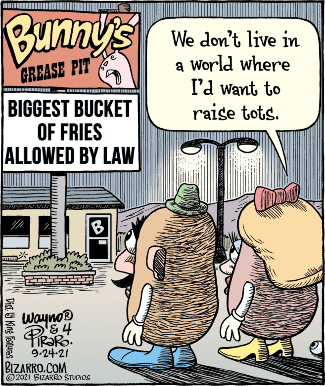 Illustration OCR: Bunny's We don't live in a World where I'd want to raise tots. GREASE PIT BIGGEST BUCKET OF FRIES ALLOWED BY LAW B Wayno &4 TR?R 9.24-21 BIZARRO.COM © 2021 BIZARRO STUDIOS Dist Y King Features Bunny's We don't live in a World where I'd want to raise tots. GREASE PIT BIGGEST BUCKET OF FRIES ALLOWED BY LAW B Wayno &4 TR?R 9.24-21 BIZARRO.COM © 2021 BIZARRO STUDIOS Dist Y King Features