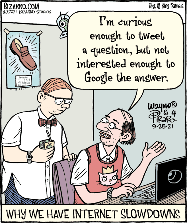 Organism OCR: BIZARRO.COM © 2021 BIZARRO STUDIOS Dist Y King features I'm curious enough to tweet a questionbut not interested enough to Google the answWer. September Wayno® & 4 9.25-21 WHY WE HAVE INTERNET SLOWDOWNS BIZARRO.COM © 2021 BIZARRO STUDIOS Dist Y King features I'm curious enough to tweet a questionbut not interested enough to Google the answWer. September Wayno® & 4 9.25-21 WHY WE HAVE INTERNET SLOWDOWNS