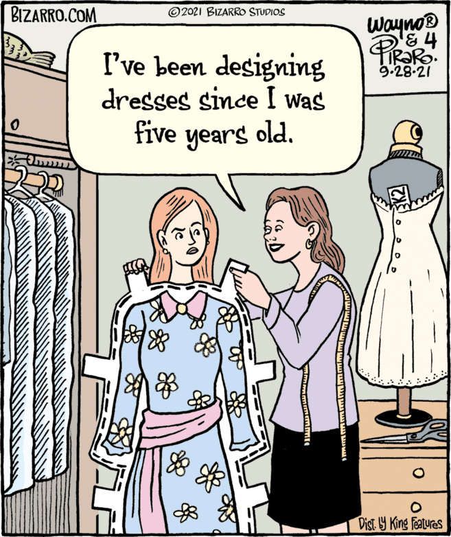 Organism OCR: BIZARRO.COM © 2021 BIZARRO STUDIOS Wayno® R?RO. 9.28-21 I've been designing dresses since I was five years old. Dist Y King Features BIZARRO.COM © 2021 BIZARRO STUDIOS Wayno® R?RO. 9.28-21 I've been designing dresses since I was five years old. Dist Y King Features