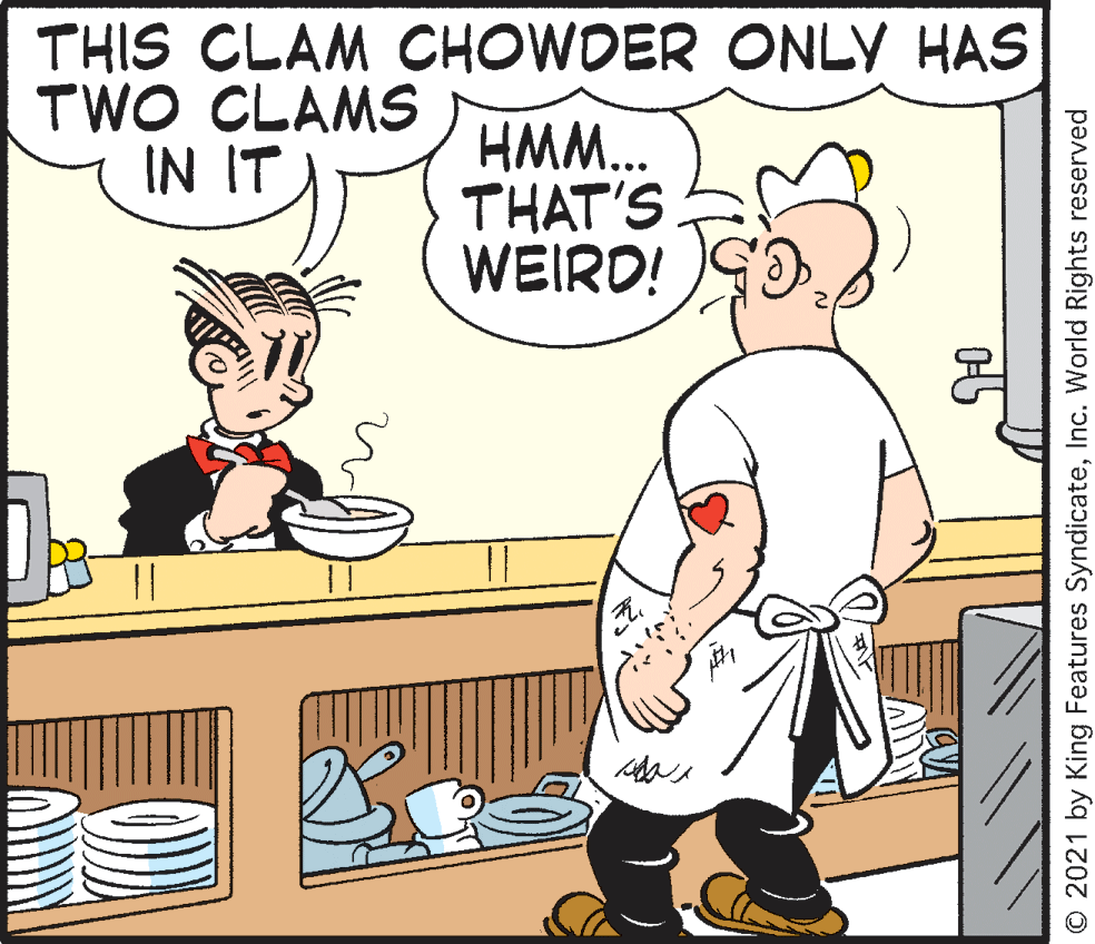 Line OCR: THIS CLAM CHOWDER ONLY HAS TWO CLAMS IN IT HMM.. THAT'S WEIRD! O 2021 by King Features SyndicateInc. World Rights reserved THIS CLAM CHOWDER ONLY HAS TWO CLAMS IN IT HMM.. THAT'S WEIRD! O 2021 by King Features SyndicateInc. World Rights reserved