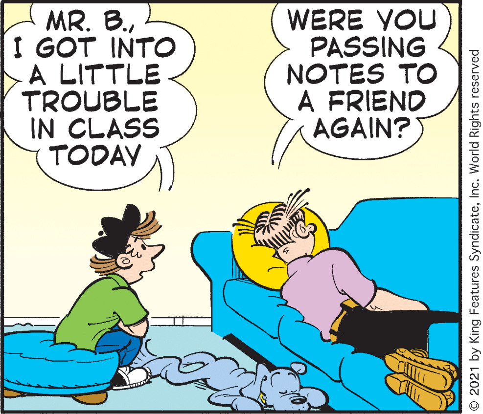 Art OCR: MR. B.I GOT INTO A LITTLE TROUBLE IN CLASS TODAY WERE VOU PASSING NOTES TO A FRIEND AGAIN? © 2021 by King Features SyndicateInc. World Rights reserved MR. B.I GOT INTO A LITTLE TROUBLE IN CLASS TODAY WERE VOU PASSING NOTES TO A FRIEND AGAIN? © 2021 by King Features SyndicateInc. World Rights reserved