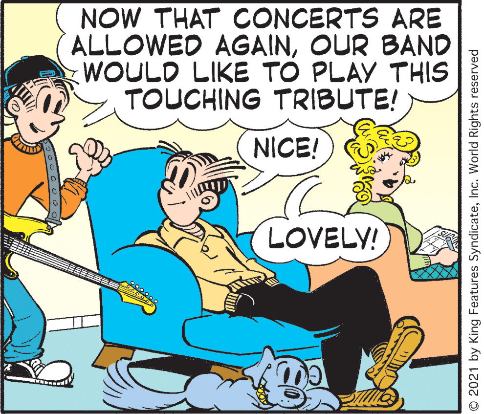 Fictional character OCR: NOW THAT CONCERTS ARE ALLOWED AGAINOUR BAND WOULD LIKE TO PLAY THIS TOUCHING TRIBUTE! NICE! LOVELY! © 2021 by King Features SyndicateInc. World Rights reserved NOW THAT CONCERTS ARE ALLOWED AGAINOUR BAND WOULD LIKE TO PLAY THIS TOUCHING TRIBUTE! NICE! LOVELY! © 2021 by King Features SyndicateInc. World Rights reserved