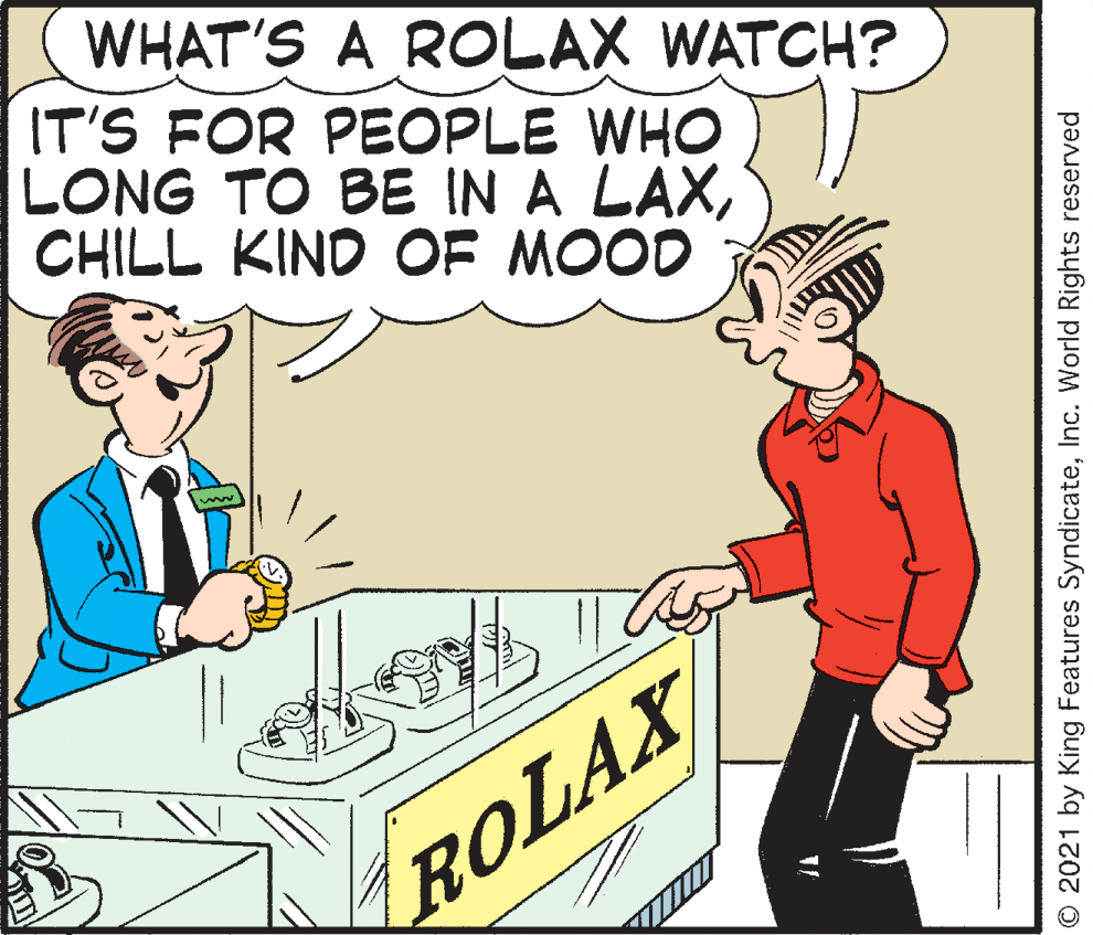 Sleeve OCR: WHAT'S A ROLAX WATCH? IT'S FOR PEOPLE WHO LONG TO BE IN A LAXCHILL KIND OF MOOD ROLAX © 2021 by King Features SyndicateInc. World Rights reserved WHAT'S A ROLAX WATCH? IT'S FOR PEOPLE WHO LONG TO BE IN A LAXCHILL KIND OF MOOD ROLAX © 2021 by King Features SyndicateInc. World Rights reserved