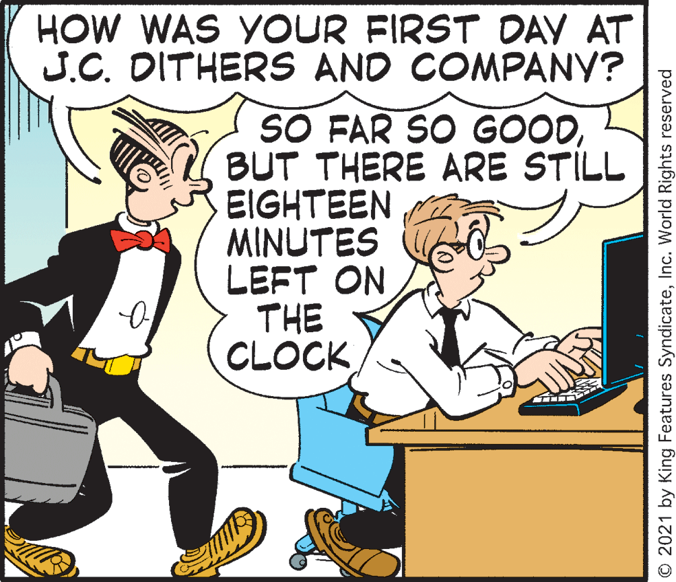 Fictional character OCR: HOW WAS YOUR FIRST DAY AT J.C. DITHERS AND COMPANY? SO FAR SO GOODBUT THERE ARE STILL EIGHTEEN MINUTES LEFT ON THE CLOCK O 2021 by King Features SyndicateInc. World Rights reserved HOW WAS YOUR FIRST DAY AT J.C. DITHERS AND COMPANY? SO FAR SO GOODBUT THERE ARE STILL EIGHTEEN MINUTES LEFT ON THE CLOCK O 2021 by King Features SyndicateInc. World Rights reserved