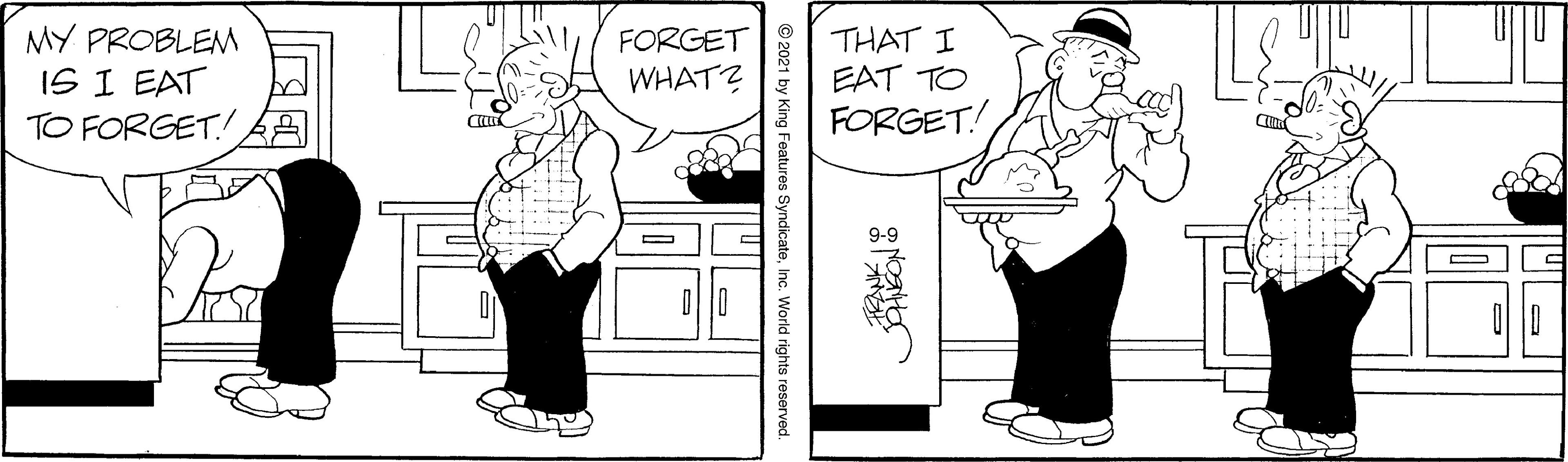 Interaction OCR: MY PROBLEM IS I EAT TO FORGET! THAT I EAT TO FORGET! FORGET WHAT? 21 by King Features SyndicateInc. World rights reserved. MY PROBLEM IS I EAT TO FORGET! THAT I EAT TO FORGET! FORGET WHAT? 21 by King Features SyndicateInc. World rights reserved.