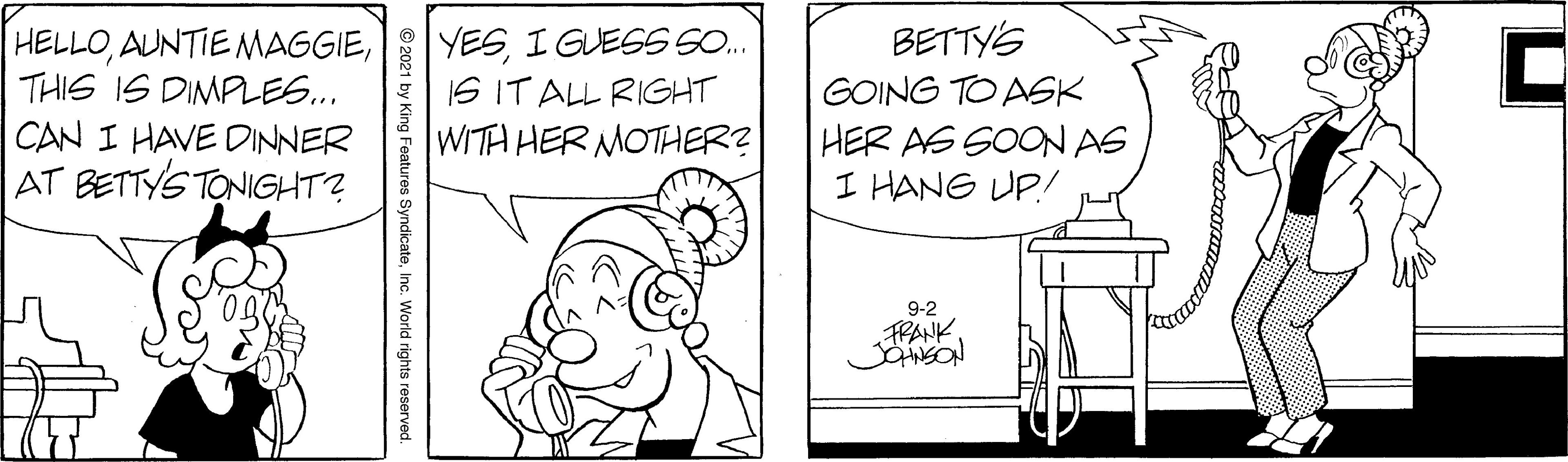 Gesture OCR: YESI GUESS S. IS IT ALL RIGHT WITH HER MOTHER? BETTY'S HELLOTHIS IS DIMPLES.. CAN I HAVE DINNER AT BETTYS TONIGHT? GOING TO ASK HER AS SOON AS I HANG UP! 9-2 FRANK. © 2021 by King Features SyndicateInc. World rights reserved. YESI GUESS S. IS IT ALL RIGHT WITH HER MOTHER? BETTY'S HELLOAUNTIE NMAGGIETHIS IS DIMPLES.. CAN I HAVE DINNER AT BETTYS TONIGHT? GOING TO ASK HER AS SOON AS I HANG UP! 9-2 FRANK. © 2021 by King Features SyndicateInc. World rights reserved.