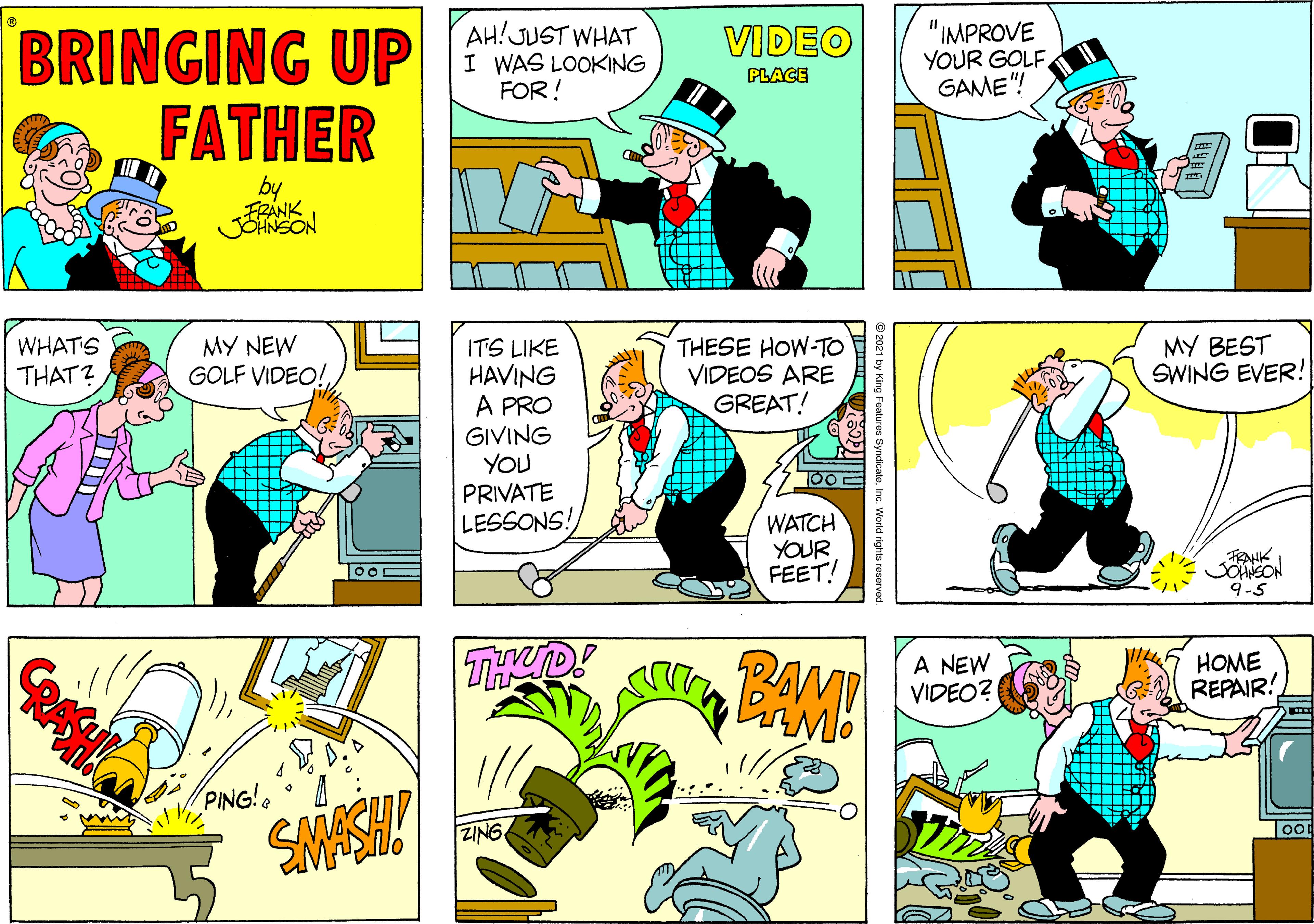 Fictional character OCR: BRINGING UP FATHER AH!JUST WHAT I WAS LOOKING FOR! VIDEO "IMPROVE YOUR GOLFGAME"! PLACE by FRANK JOHNSON WHAT'S MY NEW GOLF VIDEO!ITS LIKE HAVING A PRO GIVING YOU PRIVATE LESSONS! THESE HOW-TO VIDEOS ARE GREAT! THAT? MY BEST SWING EVER! WATCH YOUR FEET! AHK JOANEON 9-5 THED! A NEW VIDEO? HOME REPAIR! PING! SMASH! ZING © 2021 by King Features SyndicateInc. World rights rosorved BRINGING UP FATHER AH!JUST WHAT I WAS LOOKING FOR! VIDEO "IMPROVE YOUR GOLFGAME"! PLACE by FRANK JOHNSON WHAT'S MY NEW GOLF VIDEO!ITS LIKE HAVING A PRO GIVING YOU PRIVATE LESSONS! THESE HOW-TO VIDEOS ARE GREAT! THAT? MY BEST SWING EVER! WATCH YOUR FEET! AHK JOANEON 9-5 THED! A NEW VIDEO? HOME REPAIR! PING! SMASH! ZING © 2021 by King Features SyndicateInc. World rights rosorved