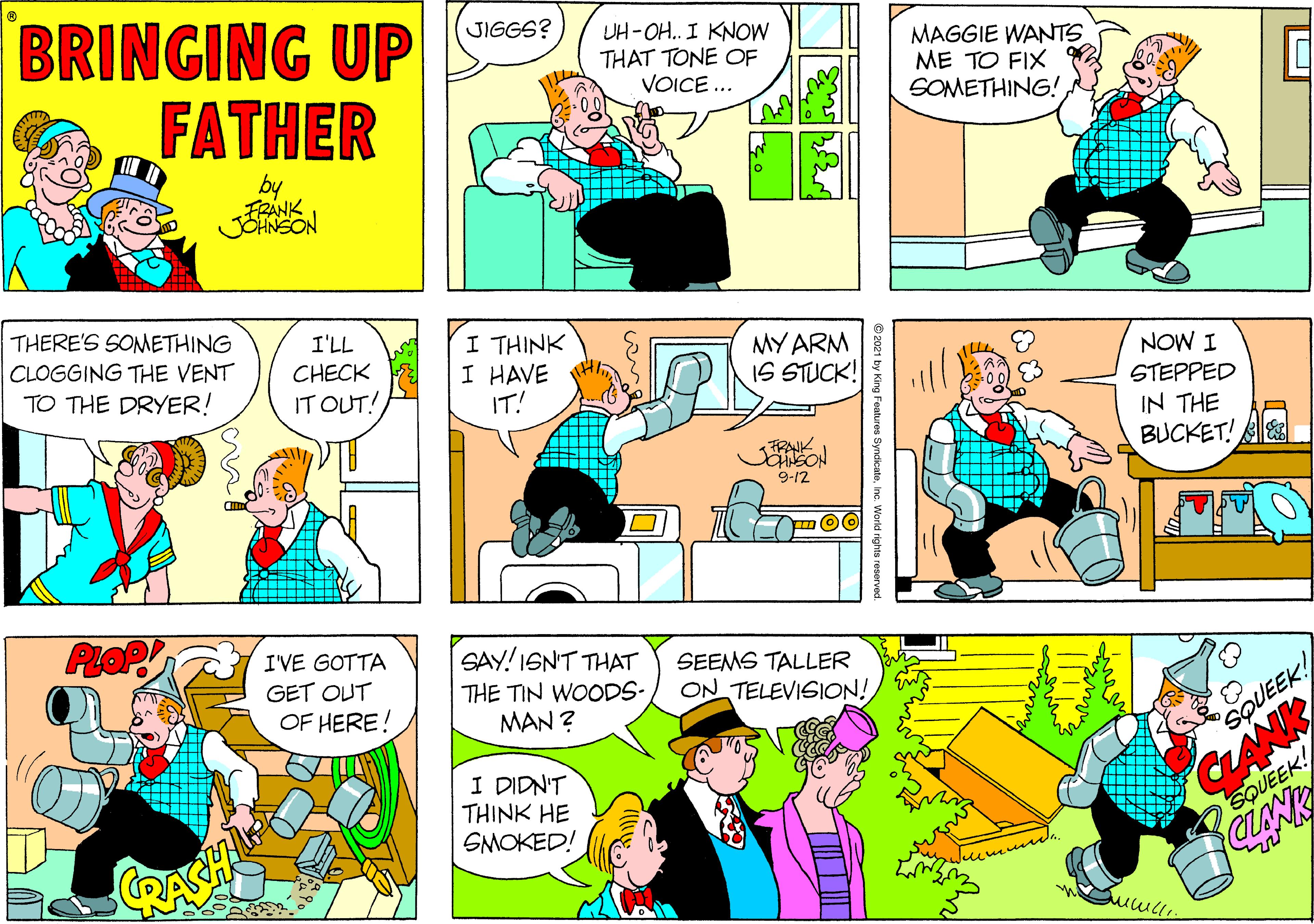 Mammal OCR: BRINGING UP FATHER JIGGS? UH-OH. I KNOW THAT TONE OF VOICE ... MAGGIE WANTS ME TO FIX SOMETHING! FRANK JOHNSON THERE'S SONMETHING I'LL I THINK I HAVE IT! CLOGGING THE VENT MY ARM IS STUCK! CHECK TO THE DRYER! NOW I STEPPED IN THE BUCKET! B IT OUT! FRAK 9-12 I'VE GOTTA SAY!ISN'T THAT THE TIN WOODS- MAN ? SEEMS TALLER GET OUT OF HERE! ON TELEVISION! CLANK CLANK SQUEEK! I DIDN'T THINK HE SMOKED! SQUEEK! © 2021 by King Features SyndicateInc. Workd rights reserved. BRINGING UP FATHER JIGGS? UH-OH. I KNOW THAT TONE OF VOICE ... MAGGIE WANTS ME TO FIX SOMETHING! FRANK JOHNSON THERE'S SONMETHING I'LL I THINK I HAVE IT! CLOGGING THE VENT MY ARM IS STUCK! CHECK TO THE DRYER! NOW I STEPPED IN THE BUCKET! B IT OUT! FRAK 9-12 I'VE GOTTA SAY!ISN'T THAT THE TIN WOODS- MAN ? SEEMS TALLER GET OUT OF HERE! ON TELEVISION! CLANK CLANK SQUEEK! I DIDN'T THINK HE SMOKED! SQUEEK! © 2021 by King Features SyndicateInc. Workd rights reserved.