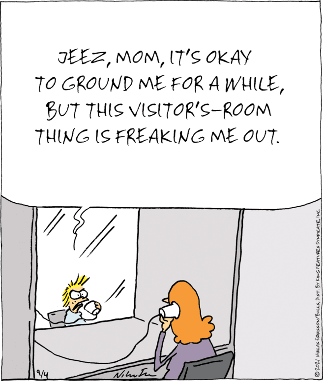 Parallel OCR: JEEZIT'S OKAY TO GROUND ME FOR A WHILEBUT THIS VISITOR'S-ROOM THING IS FREAKING ME OUT. /4 ©2021 NIKLAS ERIKSSON/BULLSINC. JEEZIT'S OKAY TO GROUND ME FOR A WHILEBUT THIS VISITOR'S-ROOM THING IS FREAKING ME OUT. /4 ©2021 NIKLAS ERIKSSON/BULLSDIST. BY KING FEATURES SYNDICATE
