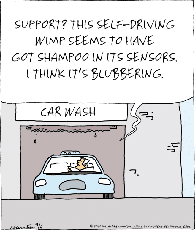 Parallel OCR: SUPPORT? THIS SELF-DRIVING WIMP SEEMS TO HAVE GOT SHAMPOO IN ITS SENSORS. 1 7HINK (T'S BLUBBERING. CAR WASH Nir In /6 © 2021 NIKLAS ERIKSSON/BULLSINC. SUPPORT? THIS SELF-DRIVING WIMP SEEMS TO HAVE GOT SHAMPOO IN ITS SENSORS. 1 7HINK (T'S BLUBBERING. CAR WASH Nir In /6 © 2021 NIKLAS ERIKSSON/BULLSDIST. BY KING FEATURES SYNDICATE