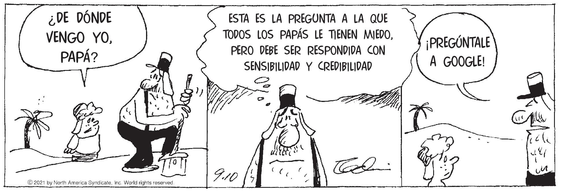 Parallel OCR: ¿DE DÓNDE VENGO YOPAPÁ? ESTA ES LA PREGUNTA A LA QUE TODOS LOS PAPÁS LE TIENEN MIEDO¡PREGÚNTALE A GOOGLE! PERO DEBE SER RESPONDIDA CON SENSIBILIDAD Y CREDIBILIDAD 9.10 © 2021 by North Armerica SyndicateInc. World rights reserved. ¿DE DÓNDE VENGO YOPAPÁ? ESTA ES LA PREGUNTA A LA QUE TODOS LOS PAPÁS LE TIENEN MIEDO¡PREGÚNTALE A GOOGLE! PERO DEBE SER RESPONDIDA CON SENSIBILIDAD Y CREDIBILIDAD 9.10 © 2021 by North Armerica SyndicateInc. World rights reserved.