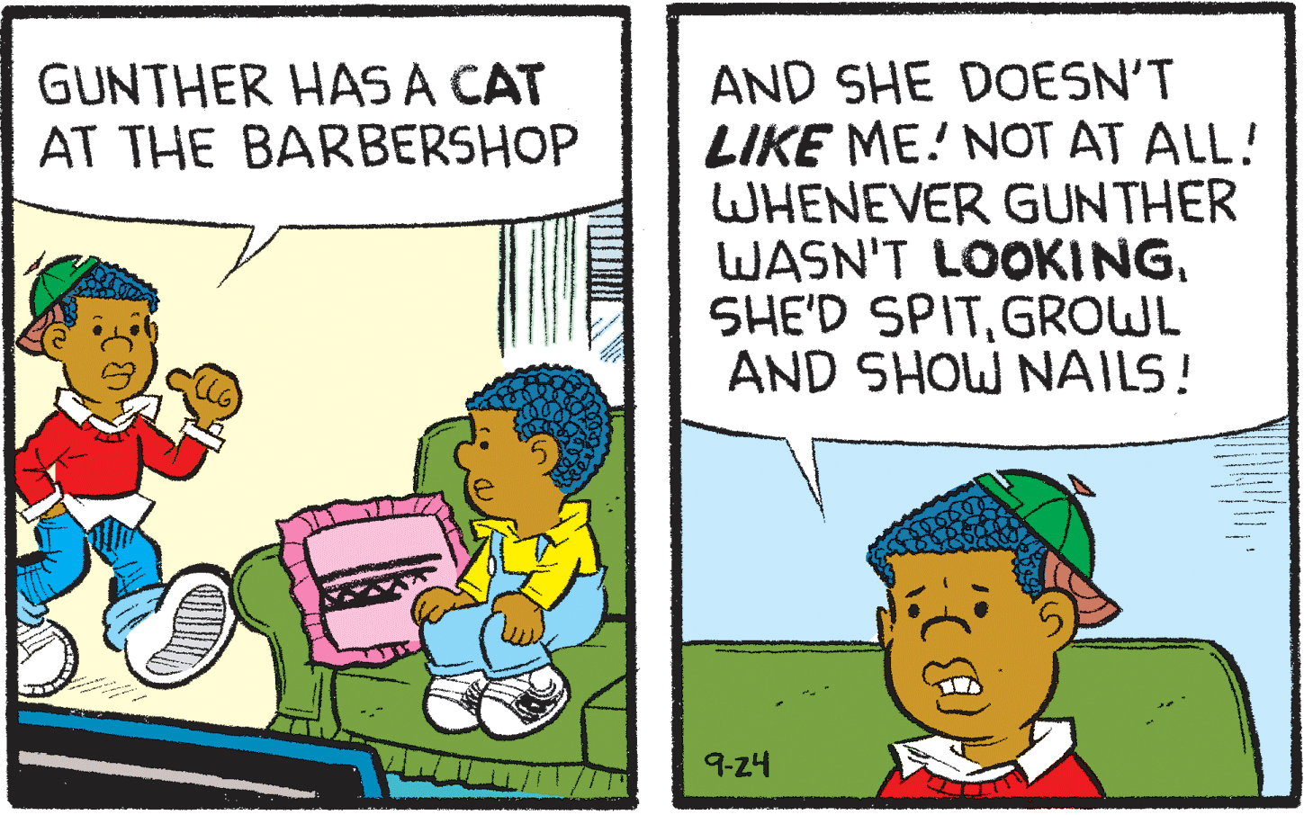 Humour OCR: AND SHE DOESN'T LIKE ME! NOT AT ALL! WHENEVER GUNTHER WASN'T LOOKINGGROWL AND SHOW NAILS! GUNTHER HASA CAT AT THE BARBERSHOP 9-24 AND SHE DOESN'T LIKE ME! NOT AT ALL! WHENEVER GUNTHER WASN'T LOOKINGSHE'D SPITGROWL AND SHOW NAILS! GUNTHER HASA CAT AT THE BARBERSHOP 9-24