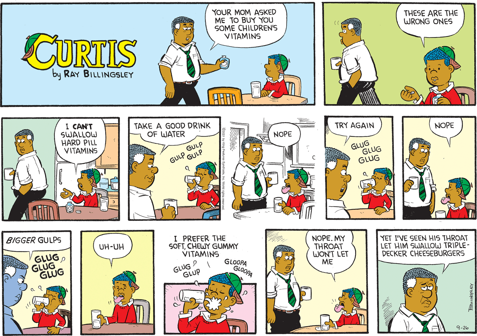 Line OCR: YOUR MOM ASKED ME TO BUY YOU SOME CHILDREN'S VITAMINS THESE ARE THE WRONG ONES CURTIS by RAY BILLINGSLEY I CAN'T SWALLOW HARD PILL VITAMINS TAKE A GOOD DRINK OF WATER TRY AGAIN NOPE NOPE GULP GLUG GLUG GLUG GULP GULP .. BIGGER GULPS I PREFER THE SOFTCHEWY GUMMY VITAMINS NOPE. MY THROAT WON'T LET ME UH-UH GLUGGLUG GLUG YET I'VE SEEN HIS THROAT LET HIM SWALLOW TRIPLE- DECKER CHEESEBURGERS GLUG GLUP GLOOPA GLOOPA 9-26 YOUR MOM ASKED ME TO BUY YOU SOME CHILDREN'S VITAMINS THESE ARE THE WRONG ONES CURTIS by RAY BILLINGSLEY I CAN'T SWALLOW HARD PILL VITAMINS TAKE A GOOD DRINK OF WATER TRY AGAIN NOPE NOPE GULP GLUG GLUG GLUG GULP GULP .. BIGGER GULPS I PREFER THE SOFTCHEWY GUMMY VITAMINS NOPE. MY THROAT WON'T LET ME UH-UH GLUGGLUG GLUG YET I'VE SEEN HIS THROAT LET HIM SWALLOW TRIPLE- DECKER CHEESEBURGERS GLUG GLUP GLOOPA GLOOPA 9-26