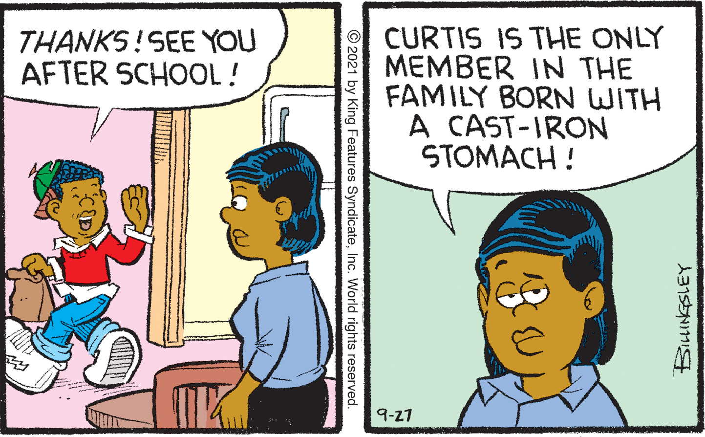 Human OCR: CURTIS IS THE ONLY MEMBER IN THE FAMILY BORN WITH A CAST-IRON STOMACH ! THANKS!SEE YOU AFTER SCHOOL! 9-27 © 2021 by King Features SyndicateInc. World rights reserved. CURTIS IS THE ONLY MEMBER IN THE FAMILY BORN WITH A CAST-IRON STOMACH ! THANKS!SEE YOU AFTER SCHOOL! 9-27 © 2021 by King Features SyndicateInc. World rights reserved.