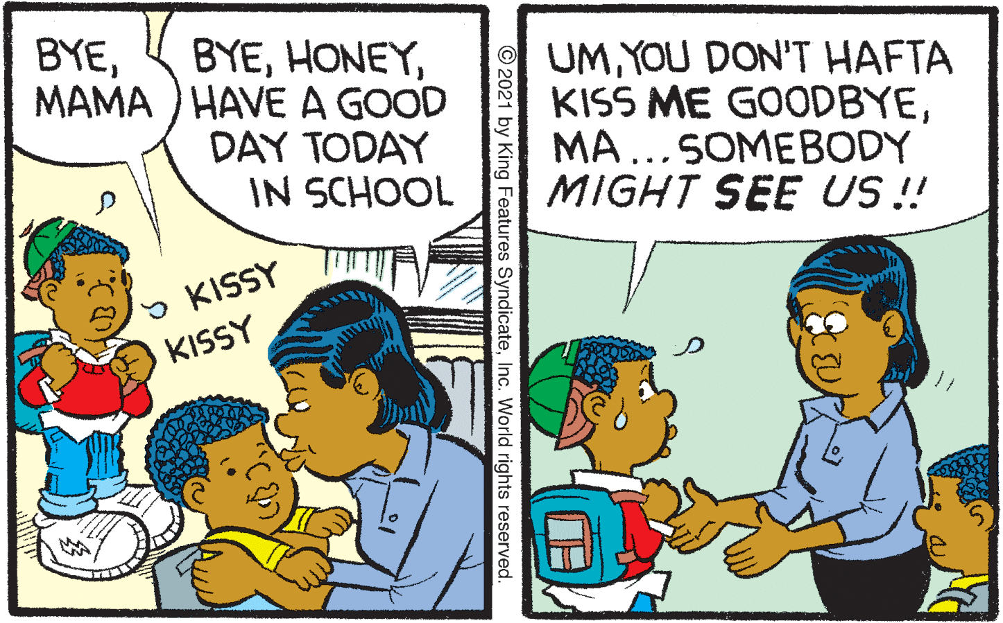Happy OCR: BYEMAMA ) HAVE A GOOD BYEYOU DON'T HAFTA KISS ME GOODBYEMA...SOMEBODY MIGHT SEE US ! DAY TODAY IN SCHOOL 5 KISSY KISSY O2021 by King Features SyndicateInc. World rights reserved. BYEMAMA ) HAVE A GOOD BYEYOU DON'T HAFTA KISS ME GOODBYEMA...SOMEBODY MIGHT SEE US ! DAY TODAY IN SCHOOL 5 KISSY KISSY O2021 by King Features SyndicateInc. World rights reserved.