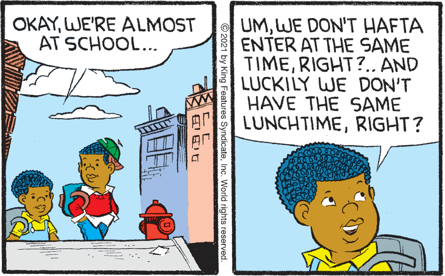 People OCR: UMWE DON'T HAFTA ENTER AT THE SAME TIMERIGHT?.. AND LUCKILY WE DON'T HAVE THE SAME LUNCHTIMERIGHT? OKAYWE'RE ALMOST AT SCHOOL... © 2021 by King Features SyndicateInc. World rights reserved. EE UMWE DON'T HAFTA ENTER AT THE SAME TIMERIGHT?.. AND LUCKILY WE DON'T HAVE THE SAME LUNCHTIMERIGHT? OKAYWE'RE ALMOST AT SCHOOL... © 2021 by King Features SyndicateInc. World rights reserved. EE