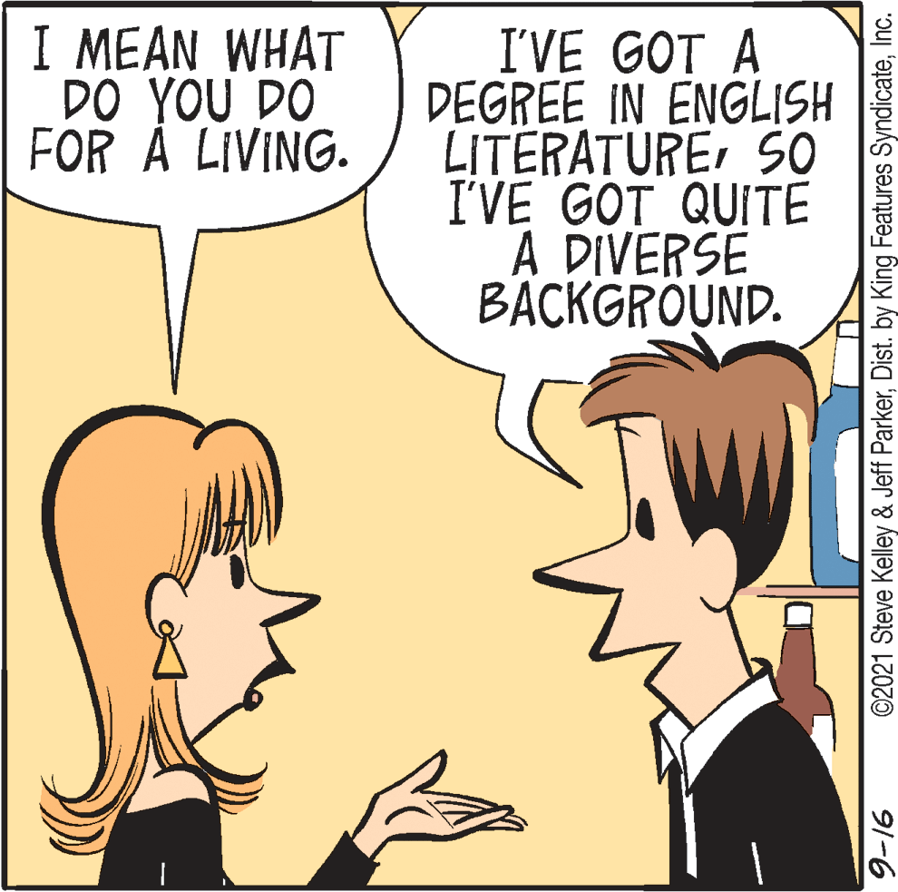 Happy OCR: I MEAN WHAT DO YOU DO FOR Å LIVING. I'VE GOT A DEGREE IN ENGLISH LITERATURESO I'VE GOT QUITE A DIVERSE BACKGRÖUND. ©2021 Steve Kelley & Jeff ParkerInc. 91-6 I MEAN WHAT DO YOU DO FOR Å LIVING. I'VE GOT A DEGREE IN ENGLISH LITERATURESO I'VE GOT QUITE A DIVERSE BACKGRÖUND. ©2021 Steve Kelley & Jeff ParkerDist. by King Features SyndicateInc. 91-6