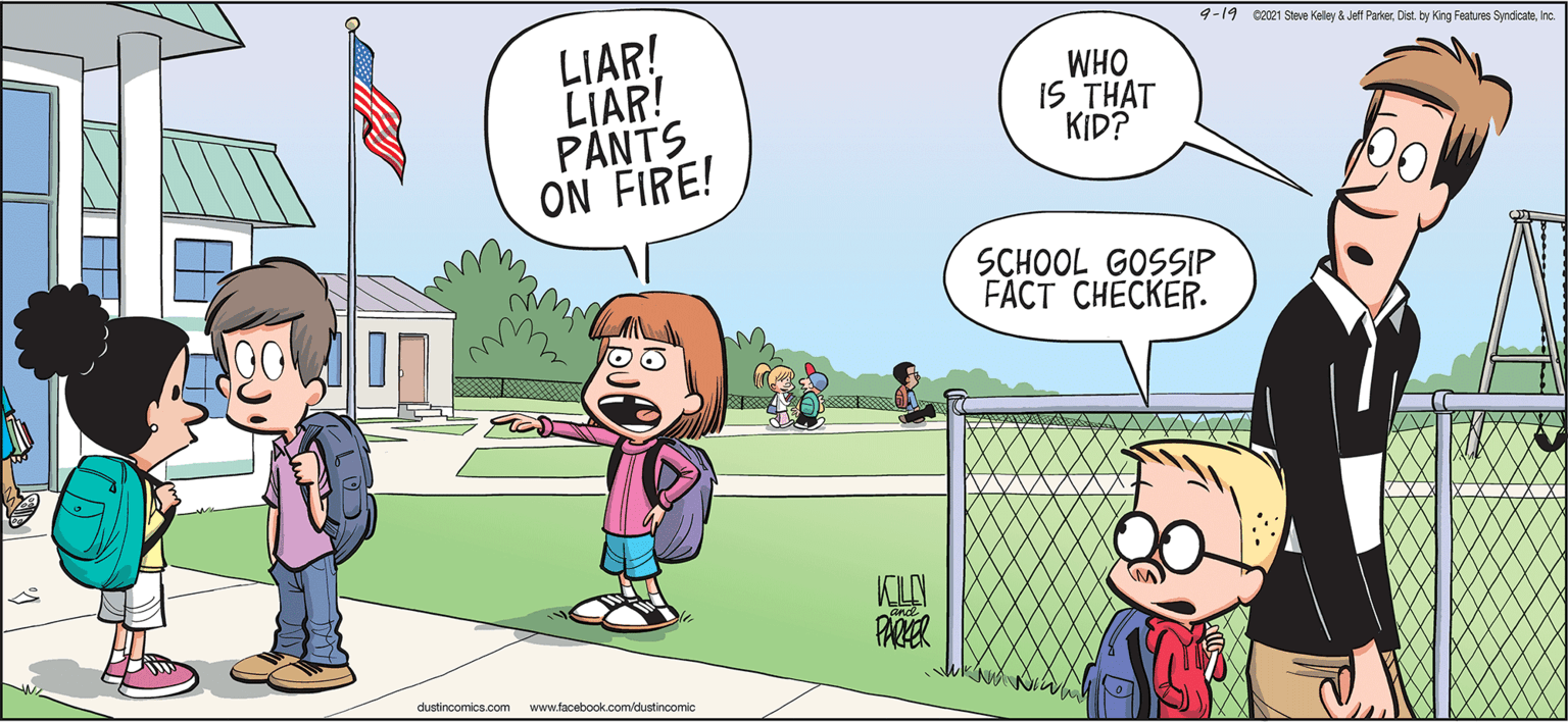 Recreation OCR: 9-19 ez021 Steve Kelley & Jett ParkerInc. LIAR! LIAR! PANTS ON FIRE! WHO IS THAT KID? SCHOOL GOSSIP FACT CHECKER. KLA PARER dustincomics.com www.facebook.com/dustincomic 9-19 ez021 Steve Kelley & Jett ParkerDist. by King Features SyndicateInc. LIAR! LIAR! PANTS ON FIRE! WHO IS THAT KID? SCHOOL GOSSIP FACT CHECKER. KLA PARER dustincomics.com www.facebook.com/dustincomic