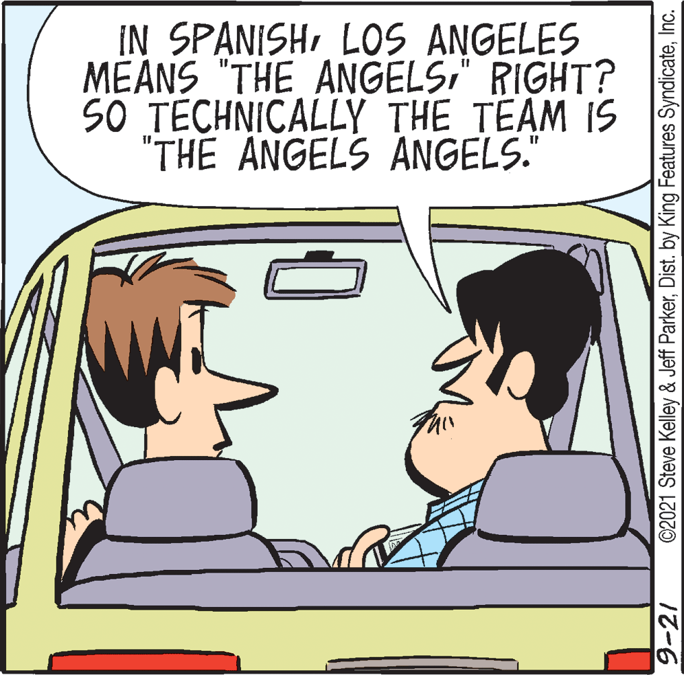 Human OCR: IN SPANISHLOS ANGELES MEANS "THE ANGELS" RIGHT? SO TECHNICALLY THE TEAM IS "THE ANGELS ANGELS." 9-21 ©2021 Steve Kelley & Jeff ParkerInc. IN SPANISHLOS ANGELES MEANS "THE ANGELS" RIGHT? SO TECHNICALLY THE TEAM IS "THE ANGELS ANGELS." 9-21 ©2021 Steve Kelley & Jeff ParkerDist. by King Features Syndicate