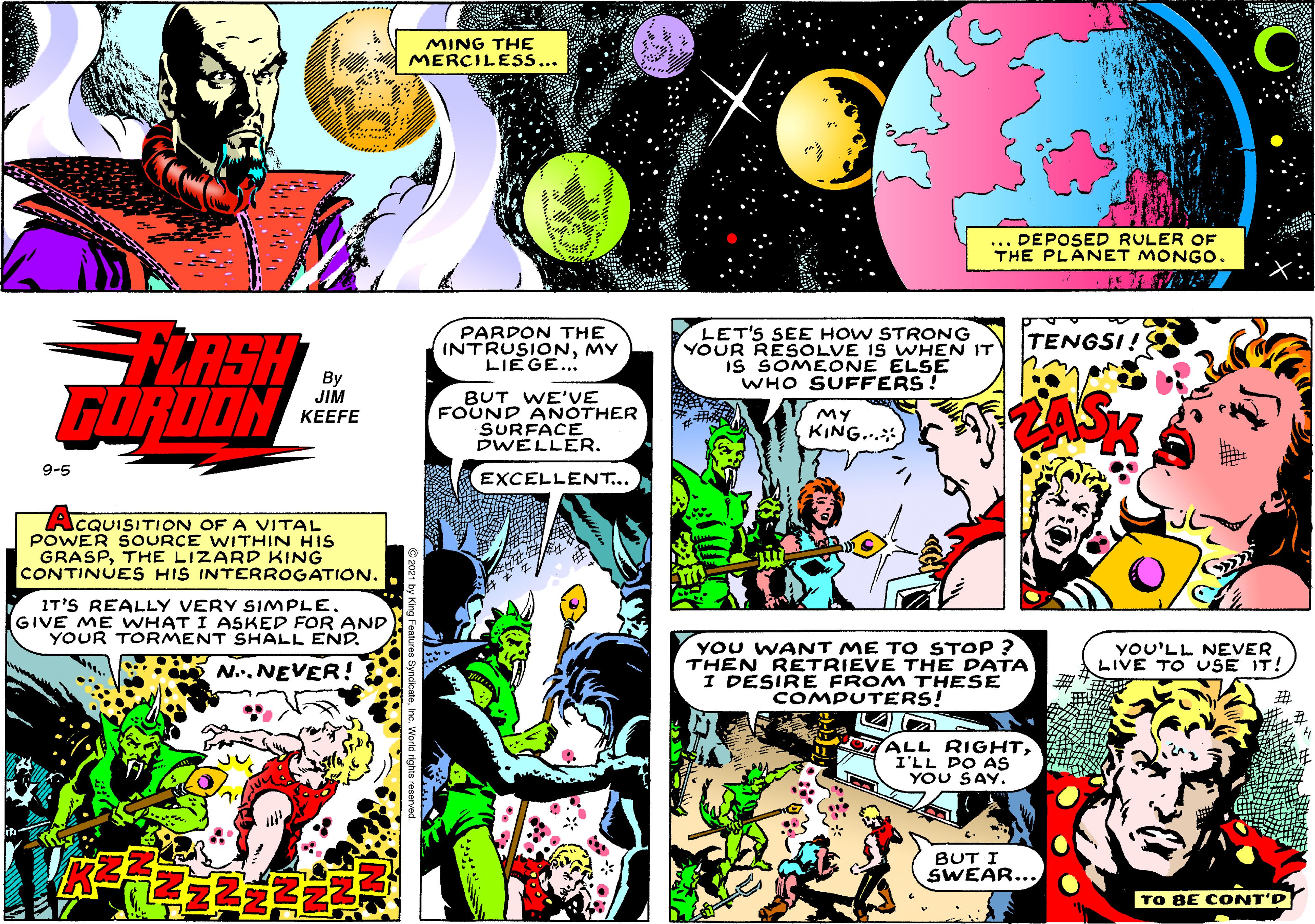 Comics OCR: MING THE MERCILESS... ... DEPOSED RULER OF THE PLANET MONGO. LASH GOROON PARDON THE INTRUSIONMY LIEGE... LET'S SEE HOW STRONG YOUR RESOLVE IS WHEN IT IS SOMEONE ELSE WHO SUFFERS ! TENGSI! By JIM BUT WE'VE FOUND ANOTHER SURFACE DWELLER. My KING. KEEFE 9-5 EXCELLENT... ACQUISITION OF A VITAL POWER SOURCE WITHIN HIS GRASPTHE LIZARD KING CONTINUES HIS INTERROGATION. IT'S REALLY VERY SIMPLE. GIVE ME WHAT I ASKED FOR AND YOUR TORMENT SHALL END. YOU WANT ME TO STOP ? THEN RETRIEVE THE DATA I DESIRE FROM THESE COMPUTERS! YOU'LL NEVER LIVE TO USE IT! N.. NEVER! ALL RIGHTI'LL DO AS YOU SAY. BUT I SWEAR... TO BE CONT'D MING THE MERCILESS... ... DEPOSED RULER OF THE PLANET MONGO. LASH GOROON PARDON THE INTRUSIONMY LIEGE... LET'S SEE HOW STRONG YOUR RESOLVE IS WHEN IT IS SOMEONE ELSE WHO SUFFERS ! TENGSI! By JIM BUT WE'VE FOUND ANOTHER SURFACE DWELLER. My KING. KEEFE 9-5 EXCELLENT... ACQUISITION OF A VITAL POWER SOURCE WITHIN HIS GRASPTHE LIZARD KING CONTINUES HIS INTERROGATION. IT'S REALLY VERY SIMPLE. GIVE ME WHAT I ASKED FOR AND YOUR TORMENT SHALL END. YOU WANT ME TO STOP ? THEN RETRIEVE THE DATA I DESIRE FROM THESE COMPUTERS! YOU'LL NEVER LIVE TO USE IT! N.. NEVER! ALL RIGHTI'LL DO AS YOU SAY. BUT I SWEAR... TO BE CONT'D