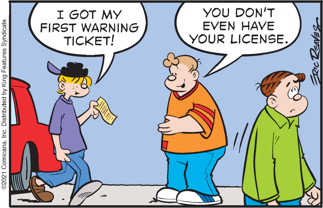 Gesture OCR: I GOT MY FIRST WARNING TICKET! YOU DON'T EVEN HAVE YOUR LICENSE. ©2021 ComicanaInc. Distributed by King Features Syndicate. ERIC REAVES I GOT MY FIRST WARNING TICKET! YOU DON'T EVEN HAVE YOUR LICENSE. ©2021 ComicanaInc. Distributed by King Features Syndicate. ERIC REAVES