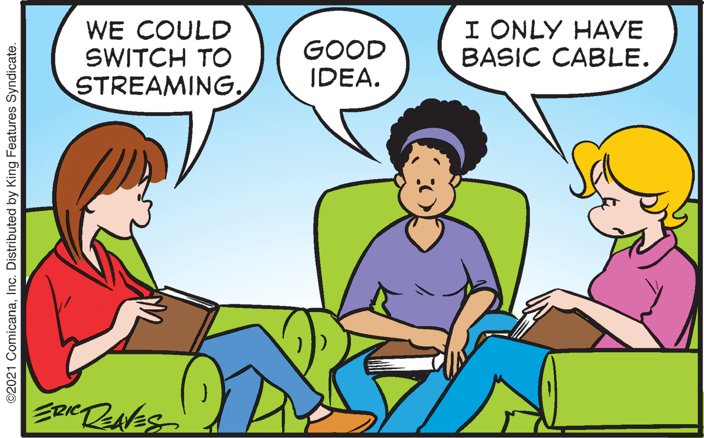 Line OCR: WE COULD SWITCH TO GOOD IDEA. I ONLY HAVE BASIC CABLE. STREAMING. ©2021 ComicanaInc. Distributed by King Features Syndicate. WE COULD SWITCH TO GOOD IDEA. I ONLY HAVE BASIC CABLE. STREAMING. ©2021 ComicanaInc. Distributed by King Features Syndicate.