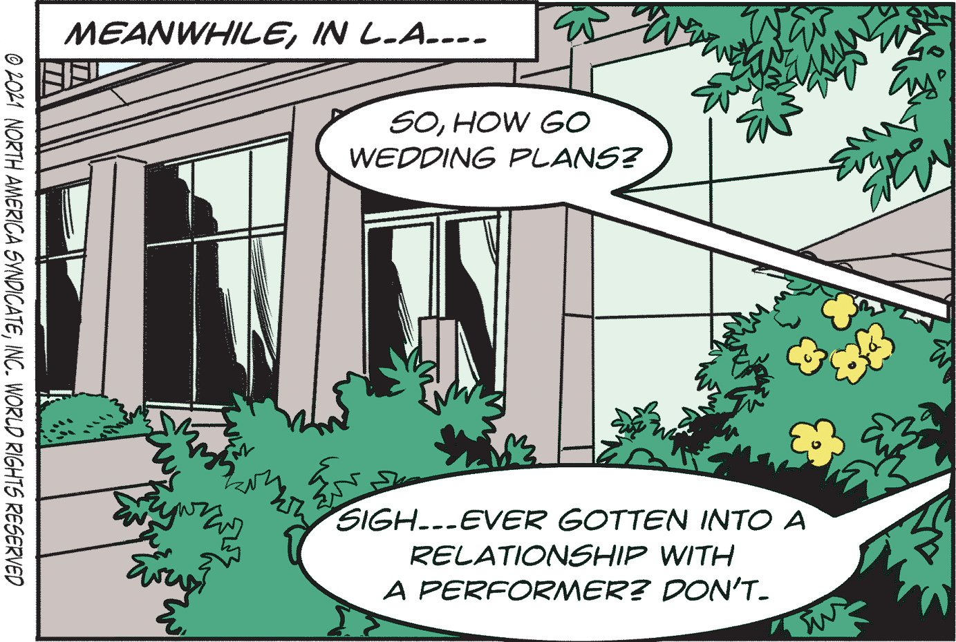 Line art OCR: MEANWHILEIN L.A---- SOHOW GO WEDDING PLANS? SIGH.--EVER GOTTEN INTO A RELATIONSHIP WITH A PERFORMER? DON'T- O 2021 NORTH AMERICA SYNDICATEINC. WORLD RIGHTS RESERVED MEANWHILEIN L.A---- SOHOW GO WEDDING PLANS? SIGH.--EVER GOTTEN INTO A RELATIONSHIP WITH A PERFORMER? DON'T- O 2021 NORTH AMERICA SYNDICATEINC. WORLD RIGHTS RESERVED
