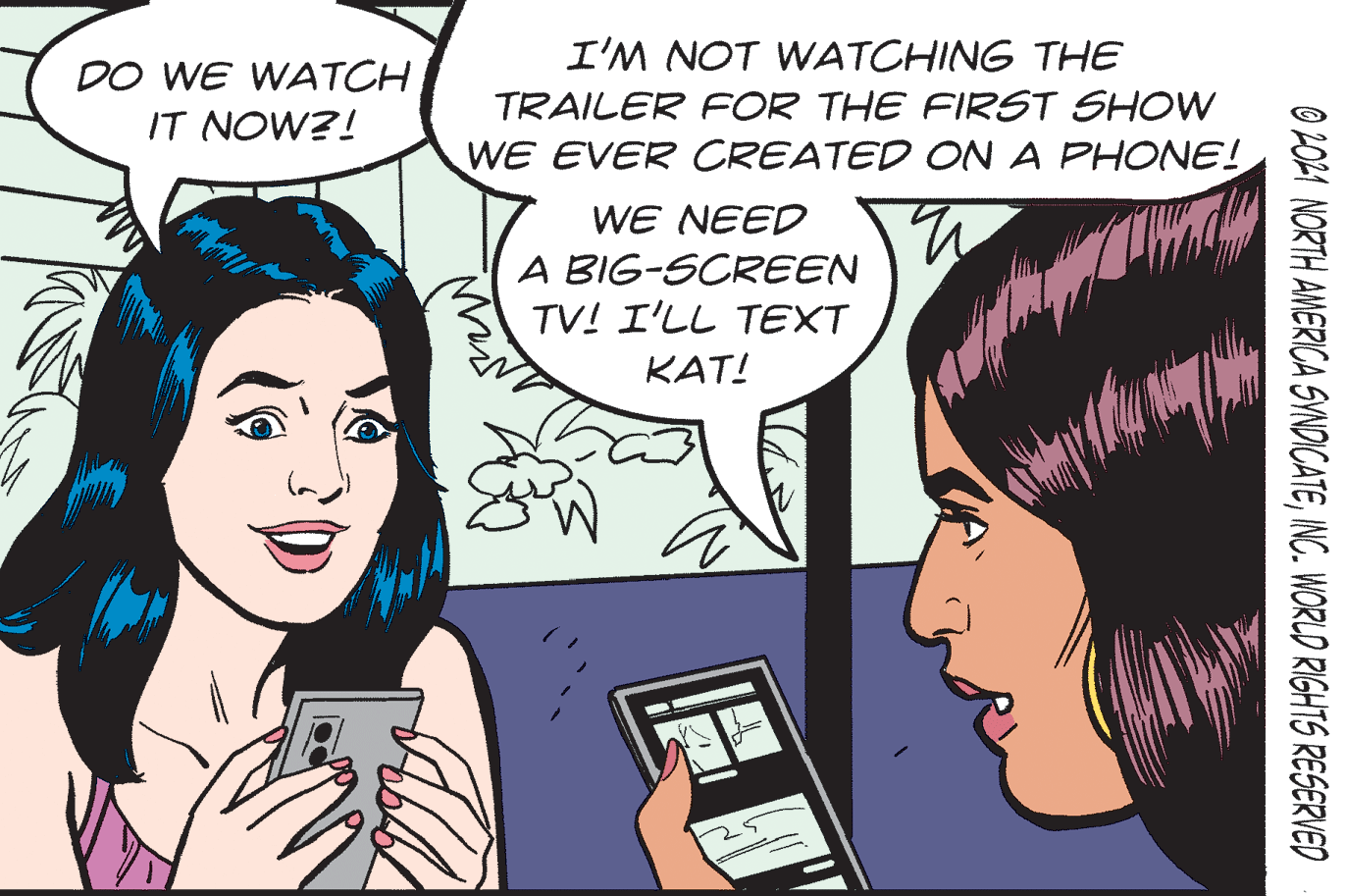 Mobile phone OCR: I'M NOT WATCHING THE DO WE WATCH IT NOW?! TRAILER FOR THE FIRST SHOW WE EVER CREATED ON A PHONE! WE NEED A BIG-SCREEN TV! I'LL TEXT KAT! O 2O21 NORTH AMERICA SYNDICATEINC. WORLD RIGHTS RESERVED I'M NOT WATCHING THE DO WE WATCH IT NOW?! TRAILER FOR THE FIRST SHOW WE EVER CREATED ON A PHONE! WE NEED A BIG-SCREEN TV! I'LL TEXT KAT! O 2O21 NORTH AMERICA SYNDICATEINC. WORLD RIGHTS RESERVED
